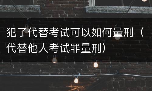 犯了代替考试可以如何量刑（代替他人考试罪量刑）