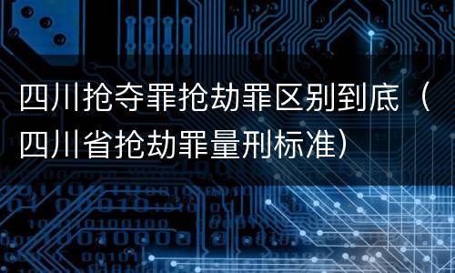 四川抢夺罪抢劫罪区别到底（四川省抢劫罪量刑标准）