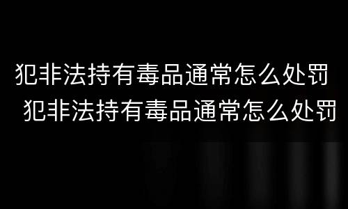 犯非法持有毒品通常怎么处罚 犯非法持有毒品通常怎么处罚呢