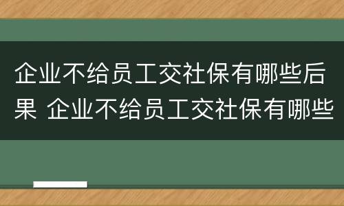 企业不给员工交社保有哪些后果 企业不给员工交社保有哪些后果和后果 企业不给员工交社保有哪些后果 企业不给员工交社保有哪些后果和后果