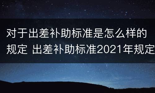 对于出差补助标准是怎么样的规定 出差补助标准2021年规定是什么