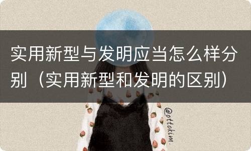 实用新型与发明应当怎么样分别（实用新型和发明的区别）