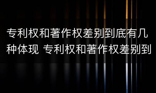 专利权和著作权差别到底有几种体现 专利权和著作权差别到底有几种体现形式