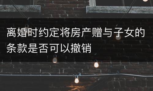 离婚时约定将房产赠与子女的条款是否可以撤销