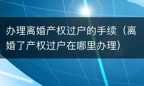 办理离婚产权过户的手续（离婚了产权过户在哪里办理）