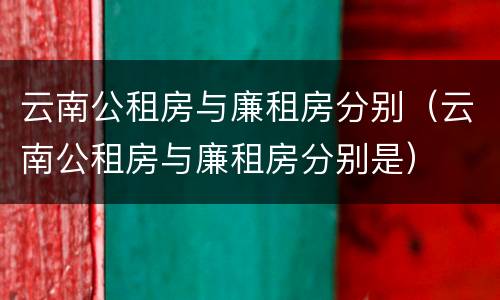 云南公租房与廉租房分别（云南公租房与廉租房分别是）