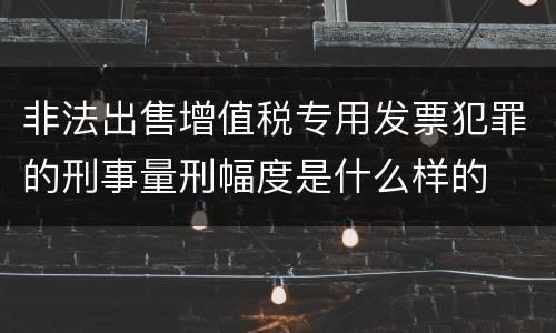 非法出售增值税专用发票犯罪的刑事量刑幅度是什么样的