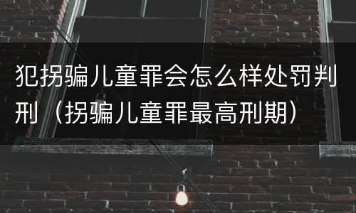 犯拐骗儿童罪会怎么样处罚判刑（拐骗儿童罪最高刑期）