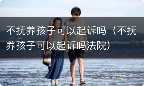 不抚养孩子可以起诉吗（不抚养孩子可以起诉吗法院）