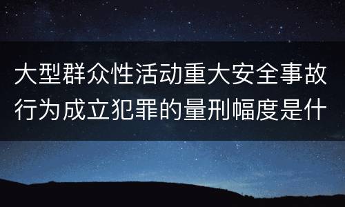 大型群众性活动重大安全事故行为成立犯罪的量刑幅度是什么