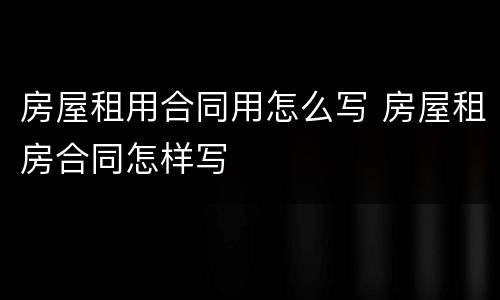 房屋租用合同用怎么写 房屋租房合同怎样写
