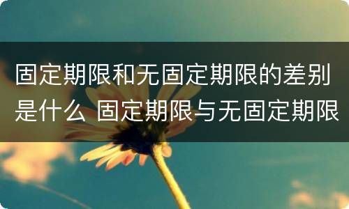 固定期限和无固定期限的差别是什么 固定期限与无固定期限的区别