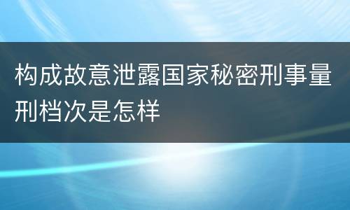 构成故意泄露国家秘密刑事量刑档次是怎样