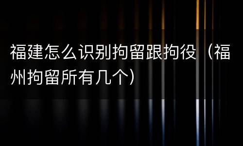 福建怎么识别拘留跟拘役（福州拘留所有几个）