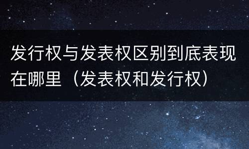 发行权与发表权区别到底表现在哪里（发表权和发行权）