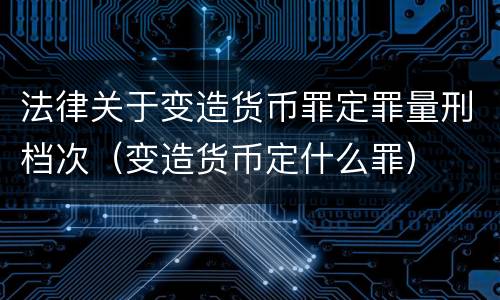 法律关于变造货币罪定罪量刑档次（变造货币定什么罪）