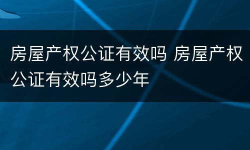 房屋产权公证有效吗 房屋产权公证有效吗多少年