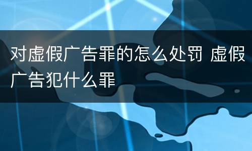 对虚假广告罪的怎么处罚 虚假广告犯什么罪