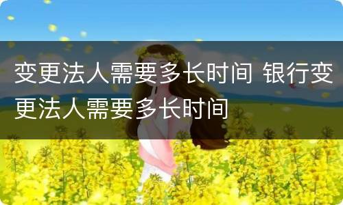 变更法人需要多长时间 银行变更法人需要多长时间