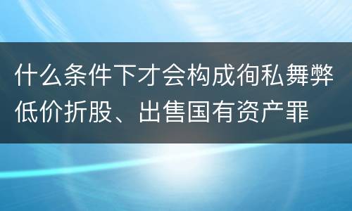什么条件下才会构成徇私舞弊低价折股、出售国有资产罪