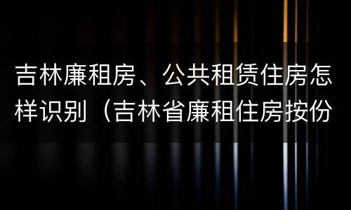 吉林廉租房、公共租赁住房怎样识别（吉林省廉租住房按份共有产权实施管理办法）