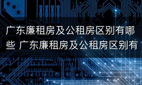 广东廉租房及公租房区别有哪些 广东廉租房及公租房区别有哪些地方