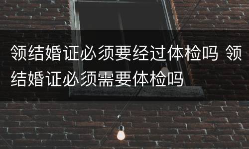 领结婚证必须要经过体检吗 领结婚证必须需要体检吗
