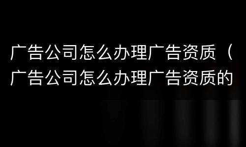 广告公司怎么办理广告资质（广告公司怎么办理广告资质的）