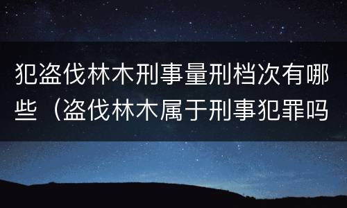 犯盗伐林木刑事量刑档次有哪些（盗伐林木属于刑事犯罪吗）