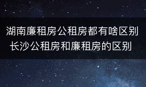 湖南廉租房公租房都有啥区别 长沙公租房和廉租房的区别