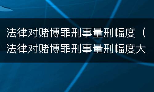 法律对赌博罪刑事量刑幅度（法律对赌博罪刑事量刑幅度大吗）
