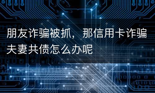朋友诈骗被抓，那信用卡诈骗夫妻共债怎么办呢