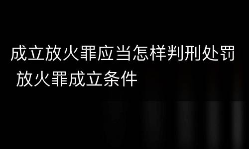 成立放火罪应当怎样判刑处罚 放火罪成立条件