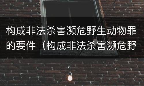 构成非法杀害濒危野生动物罪的要件（构成非法杀害濒危野生动物罪的要件有哪些）