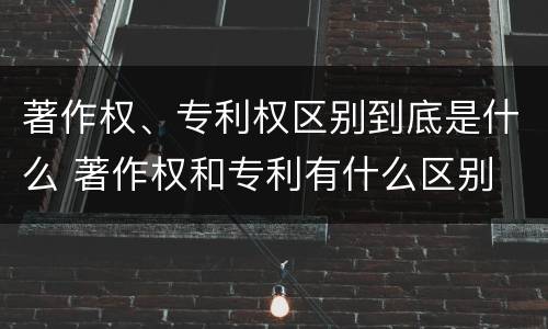 著作权、专利权区别到底是什么 著作权和专利有什么区别