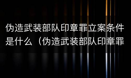 伪造武装部队印章罪立案条件是什么（伪造武装部队印章罪立案条件是什么规定）