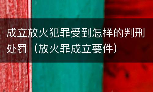 成立放火犯罪受到怎样的判刑处罚（放火罪成立要件）