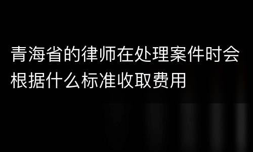 青海省的律师在处理案件时会根据什么标准收取费用