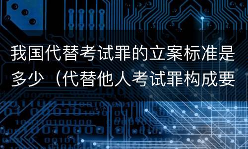 我国代替考试罪的立案标准是多少（代替他人考试罪构成要件有何规定）