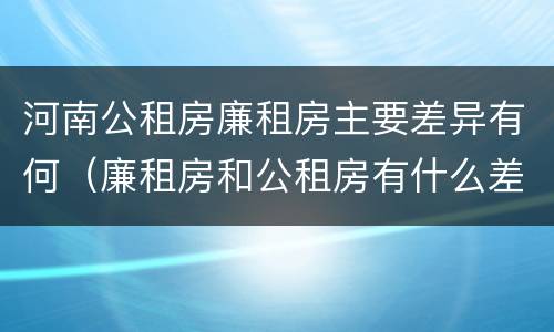 河南公租房廉租房主要差异有何（廉租房和公租房有什么差别）