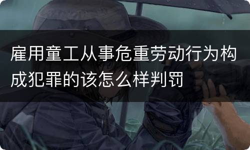 雇用童工从事危重劳动行为构成犯罪的该怎么样判罚