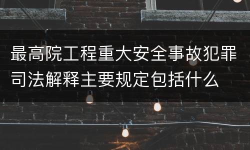 最高院工程重大安全事故犯罪司法解释主要规定包括什么