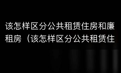 该怎样区分公共租赁住房和廉租房（该怎样区分公共租赁住房和廉租房呢）