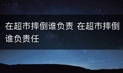 在超市摔倒谁负责 在超市摔倒谁负责任