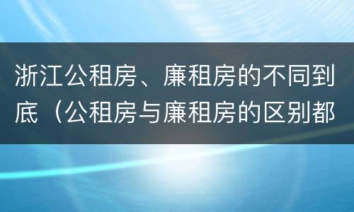 浙江公租房、廉租房的不同到底（公租房与廉租房的区别都在此,别再搞错了!）