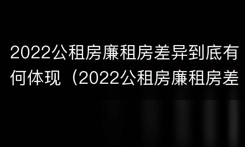 2022公租房廉租房差异到底有何体现（2022公租房廉租房差异到底有何体现和原因）