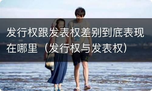 发行权跟发表权差别到底表现在哪里（发行权与发表权）