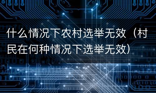 什么情况下农村选举无效（村民在何种情况下选举无效）