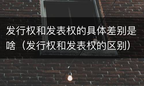 发行权和发表权的具体差别是啥（发行权和发表权的区别）