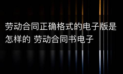 劳动合同正确格式的电子版是怎样的 劳动合同书电子